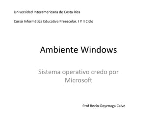 Ambiente Windows Sistema operativo credo por Microsoft Prof Rocío Goyenaga Calvo Universidad Interamericana de Costa Rica Curso Informática Educativa Preescolar. I Y II Ciclo 