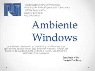 Ambiente
Windows
Los Sistemas Operativos, su evolución y los diferentes tipos,
aplicaciones que funcionen bajo ambiente Windows, función del
escritorio de Windows, barra de tarea e íconos, Explorador de
Windows, virus y antivirus
Republica Bolivariana de Venezuela
Ministerio del Poder Popular para la educacion
I.U.P.Santiago Mariño
Escla: Arquitectura
Asig: Informatica
Betzabeth Niño
Darexis Zambrano
 