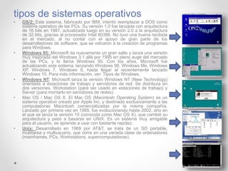 tipos de sistemas operativos
• OS/2: Este sistema, fabricado por IBM, intentó reemplazar a DOS como
sistema operativo de las PCs. Su versión 1.0 fue lanzada con arquitectura
de 16 bits en 1987, actualizada luego en su versión 2.0 a la arquitectura
de 32 bits, gracias al procesador Intel 80386. No tuvo una buena recibida
en el mercado, al no contar con el apoyo de gran parte de los
desarrolladores de software, que se volcaron a la creación de programas
para Windows.
• Windows 95: Microsoft da nuevamente un gran salto y lanza una versión
muy mejorada del Windows 3.1 allá por 1995 en pleno auge del mercado
de las PCs, y lo llama Windows 95. Con los años, Microsoft fue
actualizando este sistema, lanzando Windows 98, Windows Me, Windows
XP, Windows 7, Windows 8, hasta llegar al recientemente lanzado
Windows 10. Para más información, ver: Tipos de Windows.
• Windows NT: Microsoft lanza la versión Windows NT (New Technology)
orientada a estaciones de trabajo y servidores de red. Se distribuía en
dos versiones, Workstation (para ser usado en estaciones de trabajo) y
Server (para montarlo en servidores de redes).
• Mac OS / Mac OS X. El Mac OS (Macintosh Operating System) es un
sistema operativo creado por Apple Inc. y destinado exclusivamente a las
computadoras Macintosh comercializadas por la misma compañía.
Lanzado por primera vez en 1985, fue evolucionando hasta 2002, año en
el que se lanza la versión 10 (conocida como Mac OS X), que cambió su
arquitectura y pasó a basarse en UNIX. Es un sistema muy amigable
para el usuario, se aprende a usar con bastante rapidez.
• Unix: Desarrollado en 1969 por AT&T, se trata de un SO portable,
multitarea y multiusuario, que corre en una variada clase de ordenadores
(mainframes, PCs, Workstations, supercomputadoras).
 