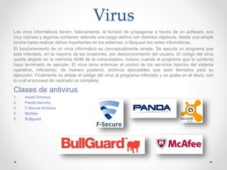 Virus
Los virus informáticos tienen, básicamente, la función de propagarse a través de un software, son
muy nocivos y algunos contienen además una carga dañina con distintos objetivos, desde una simple
broma hasta realizar daños importantes en los sistemas, o bloquear las redes informáticas.
El funcionamiento de un virus informático es conceptualmente simple. Se ejecuta un programa que
está infectado, en la mayoría de las ocasiones, por desconocimiento del usuario. El código del virus
queda alojado en la memoria RAM de la computadora, incluso cuando el programa que lo contenía
haya terminado de ejecutar. El virus toma entonces el control de los servicios básicos del sistema
operativo, infectando, de manera posterior, archivos ejecutables que sean llamados para su
ejecución. Finalmente se añade el código del virus al programa infectado y se graba en el disco, con
lo cual el proceso de replicado se completa.
Clases de antivirus
1. Avast! Antivirus
2. Panda Security
3. F-Secure Antivirus
4. McAfee
5. Bullguard
 