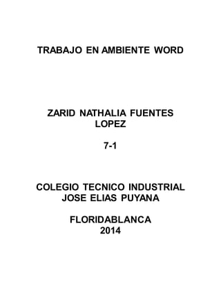 TRABAJO EN AMBIENTE WORD 
ZARID NATHALIA FUENTES 
LOPEZ 
7-1 
COLEGIO TECNICO INDUSTRIAL 
JOSE ELIAS PUYANA 
FLORIDABLANCA 
2014 
 