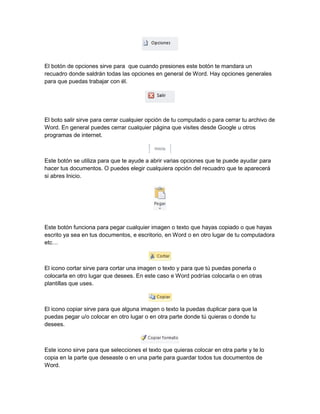 El botón de opciones sirve para que cuando presiones este botón te mandara un 
recuadro donde saldrán todas las opciones en general de Word. Hay opciones generales 
para que puedas trabajar con él. 
El boto salir sirve para cerrar cualquier opción de tu computado o para cerrar tu archivo de 
Word. En general puedes cerrar cualquier página que visites desde Google u otros 
programas de internet. 
Este botón se utiliza para que te ayude a abrir varias opciones que te puede ayudar para 
hacer tus documentos. O puedes elegir cualquiera opción del recuadro que te aparecerá 
si abres Inicio. 
Este botón funciona para pegar cualquier imagen o texto que hayas copiado o que hayas 
escrito ya sea en tus documentos, e escritorio, en Word o en otro lugar de tu computadora 
etc… 
El icono cortar sirve para cortar una imagen o texto y para que tú puedas ponerla o 
colocarla en otro lugar que desees. En este caso e Word podrías colocarla o en otras 
plantillas que uses. 
El icono copiar sirve para que alguna imagen o texto la puedas duplicar para que la 
puedas pegar u/o colocar en otro lugar o en otra parte donde tú quieras o donde tu 
desees. 
Este icono sirve para que selecciones el texto que quieras colocar en otra parte y te lo 
copia en la parte que deseaste o en una parte para guardar todos tus documentos de 
Word. 
 