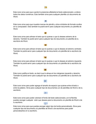 Este icono sirve para que cuando lo presiones alfabeticé el texto seleccionado u ordene 
todos los datos numéricos. Esto también sirve para cualquier plantilla u/o documento de 
Word. 
Este icono sirve para que muestre marcas de párrafo y otros símbolos de formato ocultos 
en tu computador. Esto también te podrá servir para cualquier documento u/o plantilla de 
Word. 
Este icono sirve para alinear el texto que tú quieras o que tú desees extremo de la 
derecha. También te podrá servir para cualquier tipo de documento u/o plantilla de tu 
escritorio de Word. 
Este icono sirve para alinear el texto que tú quieras o que tú desees al extremo centrado. 
También te podrá servir para cualquier tipo de documento u/o plantilla de tu escritorio de 
Word. 
Este icono sirve para alinear el texto que tú quieras o que tú desees al extremo izquierdo. 
También te podrá servir para cualquier tipo de documento u/o plantilla de tu escritorio de 
Word. 
Este icono justifica el texto, es decir que lo alinea en los márgenes izquierdo y derecho. 
También te podrá servir para cualquier tipo de documento u/o plantilla de tu escritorio de 
Word. 
Este icono sirve para poder agrega el tamaño de espacio que quieras entre el texto o 
entre la palabra. Sirve para cualquier tipo de documentos u/o de plantillas de Word o de tu 
escritorio. 
Este icono sirve para poder colorear el fondo del texto seleccionado y en la flechita 
puedes escoger cualquier color que desees para tu documento u/o plantilla de Word o de 
tu escritorio. 
Este icono sirve para que puedas escoger algún tipo de borde personalizado. Sirve para 
cualquier tipo de documento u/o plantillas de Word o de escritorios para poder 
personalizarlos en tu escritorio. 
 