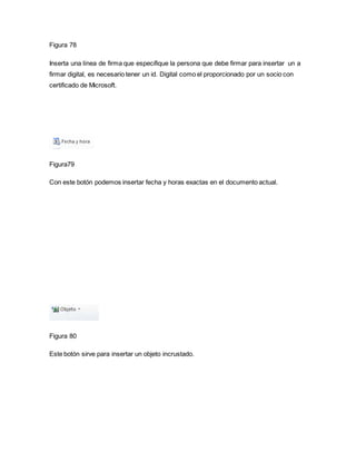 Figura 78 
Inserta una línea de firma que especifique la persona que debe firmar para insertar un a 
firmar digital, es necesario tener un id. Digital como el proporcionado por un socio con 
certificado de Microsoft. 
Figura79 
Con este botón podemos insertar fecha y horas exactas en el documento actual. 
Figura 80 
Este botón sirve para insertar un objeto incrustado. 
 