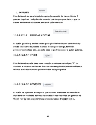 10 
1. IMPRIMIR 
Este botón sirve para imprimir algún documento de tu escritorio. O 
puedes imprimir cualquier documento que tengas guardado o que te 
hallan enviado de cualquier parte del país o ciudad. 
1.1.2.1.1.2.1.1 GUARDAR Y ENVIAR 
El botón guardar y enviar sirven para guardar cualquier documento y 
desde tu usuario lo podrás mandar a cualquier amigo, familiar, 
profesores de clase etc… en este caso lo podrás enviar a quien quieras. 
1.1.2.1.1.2.1.1.1 AYUDA 
Este botón de ayuda sirve para cuando presiones este signo “?” te 
ayudara a resolver cualquier duda de que tengas sobre cómo utilizar el 
Word o si no sabes cómo poder utilizar este programa. 
1.1.2.1.1.2.1.1.2 OPINIONES 
El botón de opciones sirve para que cuando presiones este botón te 
mandara un recuadro donde saldrán todas las opciones en general de 
Word. Hay opciones generales para que puedas trabajar con él. 
 