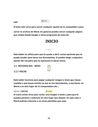 11 
salir 
El boto salir sirve para cerrar cualquier opción de tu computado o para 
cerrar tu archivo de Word. En general puedes cerrar cualquier página 
que visites desde Google u otros programas de internet. 
INICIO 
Este botón se utiliza para que te ayude a abrir varias opciones que te 
puede ayudar para hacer tus documentos. O puedes elegir cualquiera 
opción del recuadro que te aparecerá si abres Inicio. 
1.2 BOTONES DEL MENU 
1.2.1 PEGAR 
Este botón funciona para pegar cualquier imagen o texto que hayas 
copiado o que hayas escrito ya sea en tus documentos, e escritorio, en 
Word o en otro lugar de tu computadora etc… 
1.2.1.1 CORTAR 
El icono cortar sirve para cortar una imagen o texto y para que tú 
puedas ponerla o colocarla en otro lugar que desees. En este caso e 
Word podrías colocarla o en otras plantillas que uses. 
 
