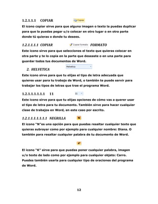 12 
1.2.1.1.1 COPIAR 
El icono copiar sirve para que alguna imagen o texto la puedas duplicar 
para que la puedas pegar u/o colocar en otro lugar o en otra parte 
donde tú quieras o donde tu desees. 
1.2.1.1.1.1 COPIAR FORMATO 
Este icono sirve para que selecciones el texto que quieras colocar en 
otra parte y te lo copia en la parte que deseaste o en una parte para 
guardar todos tus documentos de Word. 
2. HELVETICA 
Este icono sirve para que tu elijas el tipo de letra adecuada que 
quieres usar para tu trabajo de Word, o también te puede servir para 
trabajar los tipos de letras que trae el programa Word. 
1.2.1.1.1.1.1.1 11 
Este icono sirve para que tu elijas opciones de cómo vas a querer usar 
el tipo de letra para tu documento. También sirve para hacer cualquier 
clase de trabajos en Word, en este caso por escrito. 
1.2.1.1.1.1.1.1.1 NEGRILLA 
El icono “N”es una opción para que puedas resaltar cualquier texto que 
quieras subrayar como por ejemplo para cualquier nombre: Diana. O 
también para resaltar cualquier palabra de tu documento de Word. 
El icono “K” sirve para que puedas poner cualquier palabra, imagen 
u/o texto de lado como por ejemplo para cualquier objeto: Carro. 
Puedes también usarla para cualquier tipo de oraciones del programa 
de Word. 
 