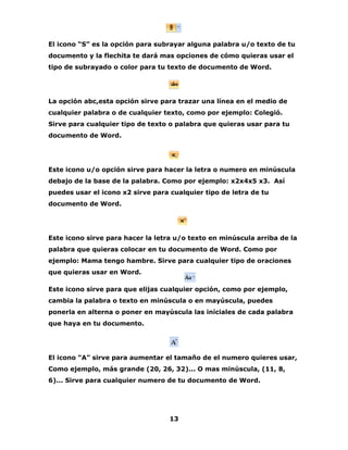 El icono “S” es la opción para subrayar alguna palabra u/o texto de tu 
documento y la flechita te dará mas opciones de cómo quieras usar el 
tipo de subrayado o color para tu texto de documento de Word. 
La opción abc,esta opción sirve para trazar una línea en el medio de 
cualquier palabra o de cualquier texto, como por ejemplo: Colegió. 
Sirve para cualquier tipo de texto o palabra que quieras usar para tu 
documento de Word. 
Este icono u/o opción sirve para hacer la letra o numero en minúscula 
debajo de la base de la palabra. Como por ejemplo: x2x4x5 x3. Así 
puedes usar el icono x2 sirve para cualquier tipo de letra de tu 
documento de Word. 
Este icono sirve para hacer la letra u/o texto en minúscula arriba de la 
palabra que quieras colocar en tu documento de Word. Como por 
ejemplo: Mama tengo hambre. Sirve para cualquier tipo de oraciones 
que quieras usar en Word. 
Este icono sirve para que elijas cualquier opción, como por ejemplo, 
cambia la palabra o texto en minúscula o en mayúscula, puedes 
ponerla en alterna o poner en mayúscula las iníciales de cada palabra 
que haya en tu documento. 
El icono “A” sirve para aumentar el tamaño de el numero quieres usar, 
Como ejemplo, más grande (20, 26, 32)... O mas minúscula, (11, 8, 
6)... Sirve para cualquier numero de tu documento de Word. 
13 
 