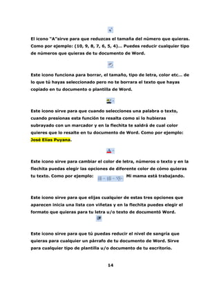 El icono “A”sirve para que reduzcas el tamaña del número que quieras. 
Como por ejemplo: (10, 9, 8, 7, 6, 5, 4)… Puedes reducir cualquier tipo 
de números que quieras de tu documento de Word. 
Este icono funciona para borrar, el tamaño, tipo de letra, color etc… de 
lo que tú hayas seleccionado pero no te borrara el texto que hayas 
copiado en tu documento o plantilla de Word. 
Este icono sirve para que cuando selecciones una palabra o texto, 
cuando presionas esta función te resalta como si lo hubieras 
subrayado con un marcador y en la flechita te saldrá de cual color 
quieres que lo resalte en tu documento de Word. Como por ejemplo: 
José Elías Puyana. 
Este icono sirve para cambiar el color de letra, números o texto y en la 
flechita puedas elegir las opciones de diferente color de cómo quieras 
tu texto. Como por ejemplo: Mi mama está trabajando. 
Este icono sirve para que elijas cualquier de estas tres opciones que 
aparecen inicia una lista con viñetas y en la flechita puedes elegir el 
formato que quieras para tu letra u/o texto de documentó Word. 
Este icono sirve para que tú puedas reducir el nivel de sangría que 
quieras para cualquier un párrafo de tu documento de Word. Sirve 
para cualquier tipo de plantilla u/o documento de tu escritorio. 
14 
 
