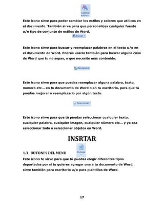 Este icono sirve para poder cambiar los estilos y colores que utilices en 
el documento. También sirve para que personalices cualquier fuente 
u/o tipo de conjunto de estilos de Word. 
Este icono sirve para buscar y reemplazar palabras en el texto u/o en 
el documento de Word. Podrás usarlo también para buscar alguna cosa 
de Word que tu no sepas, o que necesite más contenido. 
Este icono sirve para que puedas reemplazar alguna palabra, texto, 
numero etc… en tu documento de Word o en tu escritorio, para que tú 
puedas mejorar o reemplazarlo por algún texto. 
Este icono sirve para que tú puedas seleccionar cualquier texto, 
cualquier palabra, cualquier imagen, cualquier número etc… y ya sea 
seleccionar todo o seleccionar objetos en Word. 
INSRTAR 
1.3 BOTONES DEL MENU 
Este icono te sirve para que tú puedas elegir diferentes tipos 
deportadas por si tu quieres agregar una a tu documento de Word, 
sirve también para escritorio u/o para plantillas de Word. 
17 
 