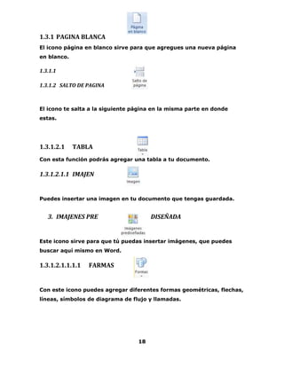 18 
1.3.1 PAGINA BLANCA 
El icono página en blanco sirve para que agregues una nueva página 
en blanco. 
1.3.1.1 
1.3.1.2 SALTO DE PAGINA 
El icono te salta a la siguiente página en la misma parte en donde 
estas. 
1.3.1.2.1 TABLA 
Con esta función podrás agregar una tabla a tu documento. 
1.3.1.2.1.1 IMAJEN 
Puedes insertar una imagen en tu documento que tengas guardada. 
3. IMAJENES PRE DISEÑADA 
Este icono sirve para que tú puedas insertar imágenes, que puedes 
buscar aquí mismo en Word. 
1.3.1.2.1.1.1.1 FARMAS 
Con este icono puedes agregar diferentes formas geométricas, flechas, 
líneas, símbolos de diagrama de flujo y llamadas. 
 