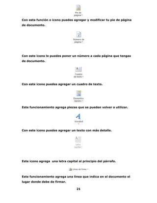 Con esta función o icono puedes agregar y modificar tu pie de página 
de documento. 
Con este icono le puedes poner un número a cada página que tengas 
de documento. 
Con este icono puedes agregar un cuadro de texto. 
Este funcionamiento agrega piezas que se pueden volver a utilizar. 
Con este icono puedes agregar un texto con más detalle. 
Este icono agrega una letra capital al principio del párrafo. 
Este funcionamiento agrega una línea que indica en el documento el 
lugar donde debe de firmar. 
21 
 