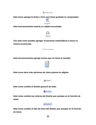 Este icono agrega la fecha y hora que tiene grabada tu computador. 
Este funcionamiento inserta un objeto incrustado. 
Con este icono puedes agregar ecuaciones matemáticas a hacer tu 
mismo ecuaciones. 
Este funcionamiento agrega iconos que no tiene tu teclado. 
Este icono abre más opciones de cómo quieres tu página. 
Este icono cambia el diseño general de todo. 
Este icono cambia los colores del diseño que escojas en la función de 
tema. 
Este icono cambia el tipo de letra del diseño que escojas en la función 
de tema. 
22 
 
