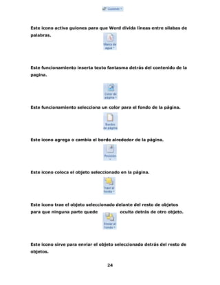 Este icono activa guiones para que Word divida líneas entre silabas de 
palabras. 
Este funcionamiento inserta texto fantasma detrás del contenido de la 
pagina. 
Este funcionamiento selecciona un color para el fondo de la página. 
Este icono agrega o cambia el borde alrededor de la página. 
Este icono coloca el objeto seleccionado en la página. 
Este icono trae el objeto seleccionado delante del resto de objetos 
para que ninguna parte quede oculta detrás de otro objeto. 
Este icono sirve para enviar el objeto seleccionado detrás del resto de 
objetos. 
24 
 