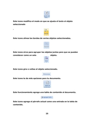 Este icono modifica el modo en que se ajusta el texto al objeto 
seleccionado 
25 
. 
Este icono alinea los bordes de varios objetos seleccionados. 
Este icono sirve para agrupar los objetos juntos para que se puedan 
considerar como un solo objeto. 
Este icono gira o voltea el objeto seleccionado. 
Este icono te da más opciones para tu documento. 
Este funcionamiento agrega una tabla de contenido al documento. 
Este icono agrega el párrafo actual como una entrada en la tabla de 
contenido. 
 
