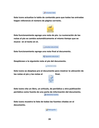 Este icono actualiza la tabla de contenido para que todas las entradas 
hagan referencia al número de página correcto. 
Este funcionamiento agrega una nota de pie. La numeración de las 
notas al pie se cambia automáticamente al mismo tiempo que se 
mueve en el texto en el. 
Este funcionamiento agrega una nota final al documento. 
Desplácese a la siguiente nota al pie del documento. 
Este icono se desplaza pro el documento para mostrar la ubicación de 
las notas al pie y las notas al final. 
Este icono cita un libro, un articulo, de periódica u otra publicación 
periódica como fuente de una parte de información del documento. 
Este icono muestra la lista de todas las fuentes citadas en el 
documento. 
26 
 