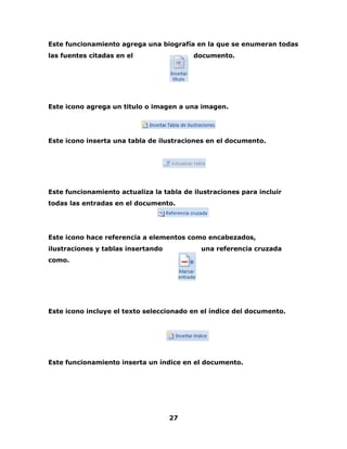 Este funcionamiento agrega una biografía en la que se enumeran todas 
las fuentes citadas en el documento. 
Este icono agrega un titulo o imagen a una imagen. 
Este icono inserta una tabla de ilustraciones en el documento. 
Este funcionamiento actualiza la tabla de ilustraciones para incluir 
todas las entradas en el documento. 
Este icono hace referencia a elementos como encabezados, 
ilustraciones y tablas insertando una referencia cruzada 
como. 
Este icono incluye el texto seleccionado en el índice del documento. 
Este funcionamiento inserta un índice en el documento. 
27 
 