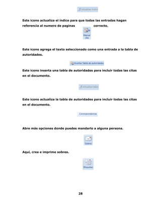 Este icono actualiza el índice para que todas las entradas hagan 
referencia al numero de paginas correcto. 
Este icono agrega el texto seleccionado como una entrada a la tabla de 
autoridades. 
Este icono inserta una tabla de autoridades para incluir todas las citas 
en el documento. 
Este icono actualiza la tabla de autoridades para incluir todas las citas 
en el documento. 
Abre más opciones donde puedes mandarlo a alguna persona. 
28 
Aquí, crea e imprime sobres. 
 