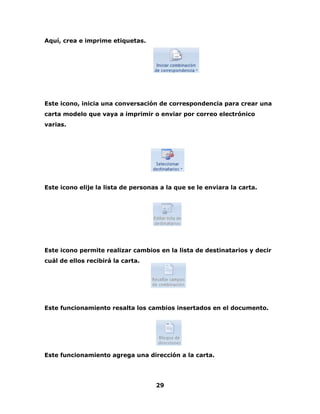 29 
Aquí, crea e imprime etiquetas. 
Este icono, inicia una conversación de correspondencia para crear una 
carta modelo que vaya a imprimir o enviar por correo electrónico 
varias. 
Este icono elije la lista de personas a la que se le enviara la carta. 
Este icono permite realizar cambios en la lista de destinatarios y decir 
cuál de ellos recibirá la carta. 
Este funcionamiento resalta los cambios insertados en el documento. 
Este funcionamiento agrega una dirección a la carta. 
 
