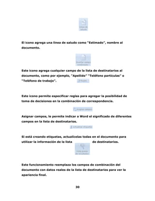 El icono agrega una línea de saludo como “Estimado”, nombre al 
documento. 
Este icono agrega cualquier campo de la lista de destinatarios al 
documento, como por ejemplo, “Apellido” “Teléfono partículas” o 
“Teléfono de trabajo”. 
Este icono permite especificar reglas para agregar la posibilidad de 
toma de decisiones en la combinación de correspondencia. 
Asignar campos, le permite indicar a Word el significado de diferentes 
campos en la lista de destinatarios. 
Si está creando etiquetas, actualícelas todas en el documento para 
utilizar la información de la lista de destinatarios. 
Este funcionamiento reemplaza los campos de combinación del 
documento con datos reales de la lista de destinatarios para ver la 
apariencia final. 
30 
 