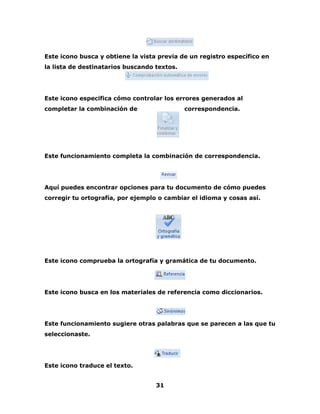 Este icono busca y obtiene la vista previa de un registro específico en 
la lista de destinatarios buscando textos. 
Este icono especifica cómo controlar los errores generados al 
completar la combinación de correspondencia. 
Este funcionamiento completa la combinación de correspondencia. 
Aquí puedes encontrar opciones para tu documento de cómo puedes 
corregir tu ortografía, por ejemplo o cambiar el idioma y cosas así. 
Este icono comprueba la ortografía y gramática de tu documento. 
Este icono busca en los materiales de referencia como diccionarios. 
Este funcionamiento sugiere otras palabras que se parecen a las que tu 
seleccionaste. 
31 
Este icono traduce el texto. 
 