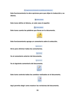 Este funcionamiento te abre opciones para que elijas la traducción y su 
idioma. 
Este icono define el idioma, en este caso el español. 
Este icono cuenta las palabras que llevas en tu documento. 
Este funcionamiento agrega un comentario sobre la selección. 
Sirve para eliminar todos los comentarios. 
Va al comentario anterior del documento. 
Va al siguiente comentario del documento. 
Este icono controla todos los cambios realizados en el documento. 
Aquí permite elegir como mostrar las revisiones del documento. 
32 
 