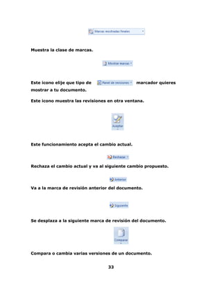 33 
Muestra la clase de marcas. 
Este icono elije que tipo de marcador quieres 
mostrar a tu documento. 
Este icono muestra las revisiones en otra ventana. 
Este funcionamiento acepta el cambio actual. 
Rechaza el cambio actual y va al siguiente cambio propuesto. 
Va a la marca de revisión anterior del documento. 
Se desplaza a la siguiente marca de revisión del documento. 
Compara o cambia varias versiones de un documento. 
 