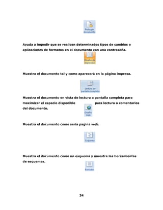 Ayuda a impedir que se realicen determinados tipos de cambios o 
aplicaciones de formatos en el documento con una contraseña. 
Muestra el documento tal y como aparecerá en la página impresa. 
Muestra el documento en vista de lectura a pantalla completa para 
maximizar el espacio disponible para lectura o comentarios 
del documento. 
Muestra el documento como seria pagina web. 
Muestra el documento como un esquema y muestra las herramientas 
de esquemas. 
34 
 