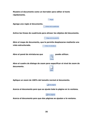 Muestra el documento como un borrador para editar el texto 
rápidamente. 
35 
Agrega una regla al documento. 
Activa las líneas de cuadricula para alinear los objetos del documento. 
Abre el mapa de documento, que le permite desplazarse mediante una 
vista estructurada. 
Abre el panel de miniaturas que puede utilizar. 
Abre el cuadro de dialogo de zoom para especificar el nivel de zoom de 
documento. 
Aplique un zoom de 100% del tamaño normal al documento. 
Acerca el documento para que se ajuste toda la página en la ventana. 
Acerca el documento para que dos páginas se ajusten a la ventana. 
 