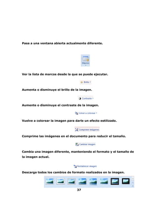 Pasa a una ventana abierta actualmente diferente. 
Ver la lista de marcos desde la que se puede ejecutar. 
Aumenta o disminuye el brillo de la imagen. 
Aumente o disminuye el contraste de la imagen. 
Vuelve a colorear la imagen para darle un efecto estilizado. 
Comprime las imágenes en el documento para reducir el tamaño. 
Cambia una imagen diferente, manteniendo el formato y el tamaño de 
la imagen actual. 
Descarga todos los cambios de formato realizados en la imagen. 
37 
 
