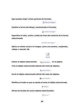 Aquí puedes elegir varias opciones de formato. 
Cambia la forma del dibujo, manteniendo el formato. 
Especifica el color, ancho y estilo de línea del contorno de la forma 
seleccionada. 
Aplica un efecto visual a la imagen, como una sombra, resplandor, 
reflejo o rotación 3D. 
Coloca el objeto seleccionado en la pagina. 
Trae el objeto seleccionado delante del resto de objetos. 
Envía el objeto seleccionado detrás del resto de objetos. 
Modifica el modo en que se ajusta el texto al objeto seleccionado. 
Alinea los bordes de varios objetos seleccionados. 
38 
 