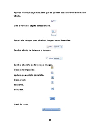 Agrupa los objetos juntos para que se puedan considerar como un solo 
objeto. 
Gira o voltea el objeto seleccionado. 
Recorta la imagen para eliminar las partes no deseadas. 
Cambia el alto de la forma o imagen. 
Cambia el ancho de la forma o imagen. 
39 
Diseño de impresión. 
Lectura de pantalla completa. 
Diseño web. 
Esquema. 
Borrador. 
Nivel de zoom. 
 