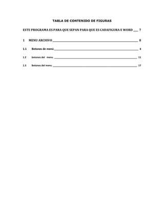TABLA DE CONTENIDO DE FIGURAS 
ESTE PROGRAMA ES PARA QUE SEPAN PARA QUE ES CADAFIGURA E WORD ____ 7 
1 MENU ARCHIVO ________________________________________________________________________ 8 
1.1 Botones de menú ________________________________________________________________ 8 
1.2 botones del menu _______________________________________________________________ 11 
1.3 Botones del menu ________________________________________________________________ 17 
 