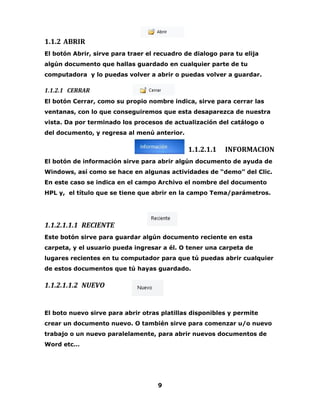 9 
1.1.2 ABRIR 
El botón Abrir, sirve para traer el recuadro de dialogo para tu elija 
algún documento que hallas guardado en cualquier parte de tu 
computadora y lo puedas volver a abrir o puedas volver a guardar. 
1.1.2.1 CERRAR 
El botón Cerrar, como su propio nombre indica, sirve para cerrar las 
ventanas, con lo que conseguiremos que esta desaparezca de nuestra 
vista. Da por terminado los procesos de actualización del catálogo o 
del documento, y regresa al menú anterior. 
1.1.2.1.1 INFORMACION 
El botón de información sirve para abrir algún documento de ayuda de 
Windows, así como se hace en algunas actividades de “demo” del Clic. 
En este caso se indica en el campo Archivo el nombre del documento 
HPL y, el título que se tiene que abrir en la campo Tema/parámetros. 
1.1.2.1.1.1 RECIENTE 
Este botón sirve para guardar algún documento reciente en esta 
carpeta, y el usuario pueda ingresar a él. O tener una carpeta de 
lugares recientes en tu computador para que tú puedas abrir cualquier 
de estos documentos que tú hayas guardado. 
1.1.2.1.1.2 NUEVO 
El boto nuevo sirve para abrir otras platillas disponibles y permite 
crear un documento nuevo. O también sirve para comenzar u/o nuevo 
trabajo o un nuevo paralelamente, para abrir nuevos documentos de 
Word etc… 
 