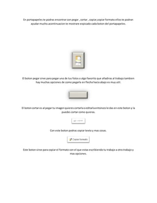 En portapapeles te podras encontrar con pegar , cortar , copiar,copiar formato ellos te podran 
ayudar mucho.acontinuacion te mostrare expicado cada boton del portapapeles. 
El boton pegar sirve para pegar una de tus fotos o algo favorito que añadiras al trabajo tambien 
hay muchas opciones de como pegarla en flecha hacia abajo es muy util. 
El boton cortar es al pegar tu imagen quieres cortarla o editarla entonces le das en este boton y la 
puedes cortar como quieras. 
Con este boton podras copiar texto y mas cosas. 
Este boton sirve para copiar el formato con el que estas escribiendo tu trabajo a otro trabajo y 
mas opciones. 
 