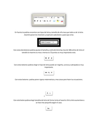 En fuente te podras encontrar con tipos de letra y tamaño de ella mas que todo es de la letra 
.Acontinuacion les mostrare y explicare cada boton y para que sirve. 
Con estos dos botones podras ajustar el tamaño y estilo de letra hay mas de 100 estilos de letra el 
tamaño lo maximo es mas o menos es 72 puntos es muy importante esto. 
Con estos botones podras elegir el tipo de letra puede ser negrilla, cursiva y subrayada es muy 
importante. 
Con estos botones podras poner signos matematicos y mas cosas para hacer tus ecuaciones. 
t 
Con este boton podras elegir tamaños de letra de forma lenta al hacerle clik tu letra aumentara o 
se hara mas pequeña según el caso. 
 