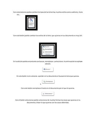 Con estos botones podras cambiar los tipos de las letras hay muchos estilos como subtitulo, titulo 
etc… 
Con este botón podrás cambiar los estilos de la letra que quieras en tus documento es muy útil. 
En la edición podrás encontrarte con buscar, reemplazar y seleccionar .A continuación te explicare 
edición. 
En este botón no te volverás a perder en tu documento el buscara la letra que quieras. 
h 
Con este botón reemplaza el texto en el documento por el que tú quieras. 
Con el botón seleccionar podrás seleccionar de muchas formas las cosas que quieras en tu 
documento y hacer lo que quieras con las cosas obtenidas. 
 