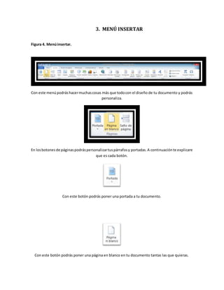3. MENÚ INSERTAR 
Figura 4. Menú insertar. 
Con este menú podrás hacer muchas cosas más que todo con el diseño de tu documento y podrás 
personaliza. 
En los botones de páginas podrás personalizar tus párrafos y portadas. A continuación te explicare 
que es cada botón. 
Con este botón podrás poner una portada a tu documento. 
Con este botón podrás poner una página en blanco en tu documento tantas las que quieras. 
 