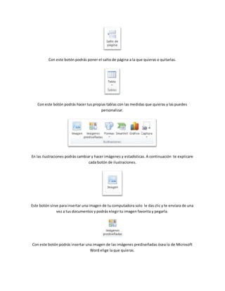 Con este botón podrás poner el salto de página a la que quieras o quitarlas. 
Con este botón podrás hacer tus propias tablas con las medidas que quieras y las puedes 
personalizar. 
En las ilustraciones podrás cambiar y hacer imágenes y estadísticas. A continuación te explicare 
cada botón de ilustraciones. 
Este botón sirve para insertar una imagen de tu computadora solo le das clic y te enviara de una 
vez a tus documentos y podrás elegir tu imagen favorita y pegarla. 
Con este botón podrás insertar una imagen de las imágenes prediseñadas ósea la de Microsoft 
Word elige la que quieras. 
 