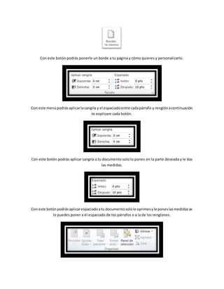 Con este botón podrás ponerle un borde a tu página y cómo quieres y personalizarlo. 
Con este menú podrás aplicar la sangría y el espaciado entre cada párrafo y renglón a continuación 
te explicare cada botón. 
Con este botón podrás aplicar sangría a tu documento solo lo pones en la parte deseada y le das 
las medidas. 
Con este botón podrás aplicar espaciado a tu documento solo le oprimes y le pones las medidas se 
lo puedes poner a él espaciado de los párrafos o a la de los renglones. 
 