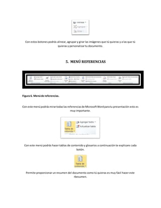 Con estos botones podrás alinear, agrupar y girar las imágenes que tú quieras y a las que tú 
quieras y personalizar tu documento. 
5. MENÚ REFERENCIAS 
Figura 6. Menú de referencias. 
Con este menú podrás mirar todas las referencias de Microsoft Word para tu presentación esto es 
muy importante. 
Con este menú podrás hacer tablas de contenido y glosarios a continuación te explicare cada 
botón. 
Permite proporcionar un resumen del documento como tú quieras es muy fácil hacer este 
rbesumen. 
 