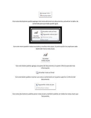 Con estos dos botones podrás agregar más texto adicional a tu documento y actualizar la tabla de 
contenido para que todo quede igual. 
Con este menú podrán notas musicales y muchas más cosas. A continuación les explicare cada 
botón del menú nota al pie. 
Con este botón podrás agrega una parte del documento a la parte inferior para dar mas 
información. 
Con este botón podrás insertar una nota o comentario en la parte superior o inferior del 
documento. 
Con estos dos botones podrás poner notas al pie y también podrás ver todas las notas al pie que 
has puesto. 
 