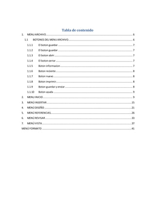 Tabla de contenido 
1. MENU ARCHIVO ................................................................................................................. 6 
1.1 BOTONES DEL MENU ARCHIVO.................................................................................... 6 
1.1.1 El boton guardar ................................................................................................. 7 
1.1.2 El boton guardar ................................................................................................. 7 
1.1.3 El boton abrir ...................................................................................................... 7 
1.1.4 El boton cerrar .................................................................................................... 7 
1.1.5 Boton informacion .............................................................................................. 7 
1.1.6 Boton reciente .................................................................................................... 8 
1.1.7 Boton nuevo ....................................................................................................... 8 
1.1.8 Boton imprimir.................................................................................................... 8 
1.1.9 Boton guardar y enviar ........................................................................................ 8 
1.1.10 Boton ayuda ....................................................................................................... 9 
2. MENU INICIO ..................................................................................................................... 9 
3. MENÚ INSERTAR ...............................................................................................................15 
4. MENÚ DISEÑO ..................................................................................................................21 
5. MENÚ REFERENCIAS..........................................................................................................26 
6. MENÚ REVISAR .................................................................................................................33 
7. MENÚ VISTA .....................................................................................................................37 
MENÚ FORMATO .....................................................................................................................41 
 