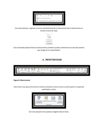 Con estos botones registrar y revisar automáticamente tu documento haci el documento no 
tendrá errores de nada. 
Con este botón podras finalizar el documento y también puedes combinarlo con otro documento 
que tengas en tu computadora. 
6. MENÚ REVISAR 
Figura 8. Menú revisar 
Este menú sirve para al terminar el archivo revisarlo si tiene errores a continuación te explicare 
cada botón y menú. 
Con este pequño menu podras arregklar todo en letra. 
 