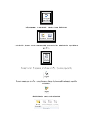 Comprueba acá tu orgtografía y gramática en el documento. 
En referencia, puedes buscar panel de tareas, diccionarios etc..En sinónimos sugiere otras 
palabras. 
Busca el numero de palabras, caracteres, párrafos y líneas de documento. 
Traduce palabras o párrafos a otro idioma mediante diccionarios bilingües o traducción 
automática. 
Selecciona aquí las opciones de idioma. 
 