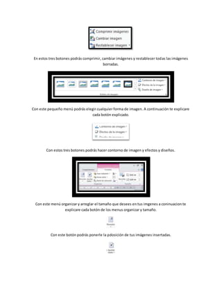 En estos tres botones podrás comprimir, cambiar imágenes y restablecer todas las imágenes 
borradas. 
Con este pequeño menú podrás elegir cualquier forma de imagen. A continuación te explicare 
cada botón explicado. 
Con estos tres botones podrás hacer contorno de imagen y efectos y diseños. 
Con este menú organizar y arreglar el tamaño que desees en tus imgenes a coninuacion te 
explicare cada botón de los menus organizar y tamaño. 
Con este botón podrás ponerle la pdosición de tus imágenes insertadas. 
 