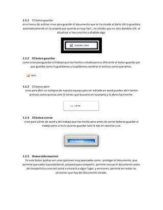 1.1.1 El boton guardar 
en el menu de archivo sirve para guardar el documento que se ha creado al darle clik lo guardara 
automaticamente en la carpeta que quieras es muy facil , no olvides que es solo dandole clik. al 
altualizar si has a escrito a añadido algo. 
1.1.2 El boton guardar 
como sirve para guardar el trabajo que has hecho o creado pero es diferente al boton guardar por 
que guardar como lo guardamos y lo podemos nombrar el archivo como queramos. 
1.1.3 El boton abrir 
sirve para abrir un archgivo de nuestro equipo para ser editado en word puedes abrir tantos 
archivos como quieras solo lo tienes que buscarlo en tucarpeta y lo abres facilmente. 
1.1.4 El boton cerrar 
sirve para salirte de word y del trabajo que has hecho pero antes de cerrar deberas guardar el 
trabajo pero si no lo quieres guardar solo le das en cancelar y ya. 
1.1.5 Boton informacion 
En este boton podras ver unas opciones muy avanzadas como : proteger el documento, que 
permite que nadie lo pueda borrar, preparar para compartir , permite revisar el documento antes 
de compartirlo a una red social o enviarlo a algun lugar, y versiones, permite ver todas las 
versiones que hay del documento creado. 
 