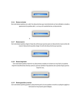 1.1.6 Boton reciente 
Con este boton podras ver y abrir los documentos que recientemente se han editado o creado y 
apareceran los podras abrir , es muy util cuando borras un documento. 
b 
1.1.7 Boton nuevo 
Con este boton podras elegir el tipo de archivo que quieras para un documento nuevo antes de 
crear el documento puedes elegir el estilo de documento que quieras. 
1.1.8 Boton imprimir 
Con este boton podras imprimir tus documetos creados en la barra es muy facil y lo podras 
imprimir de diferentes formas como tu quieras.tambien hay botones de cuantas hojas quieres 
imprimir etc.. 
1.1.9 Boton guardar y enviar 
Con este boton podras guardar tu documento pero a la vez podras enviarlo a cualquier pagina o 
red social es muy bueno para trabajos . 
 