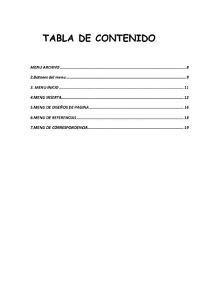 TABLA DE CONTENIDO 
MENU ARCHIVO ..................................................................................................................... 8 
2.Botones del menu ............................................................................................................... 9 
3. MENU INICIO .................................................................................................................... 11 
4.MENU INSERTA.................................................................................................................. 13 
5.MENU DE DISEÑOS DE PAGINA ........................................................................................ 16 
6.MENU DE REFERENCIAS .................................................................................................... 18 
7.MENU DE CORRESPONDENCIA ......................................................................................... 19 
 