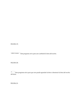 FIGURA 19: 
Este programa sirve para uno cambiarle la letra del escrito. 
FIGURA 20: 
Este programa sirve para que uno pueda agrandar la letra o disminuir la letra del escrito 
del texto. 
FIGURA 21: 
 